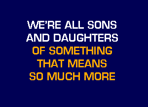 WE'RE ALL SONS
AND DAUGHTERS
0F SOMETHING
THAT MEANS
SO MUCH MORE

g