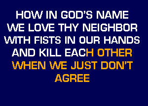 HOW IN GOD'S NAME

WE LOVE THY NEIGHBOR
VUITH FISTS IN OUR HANDS

AND KILL EACH OTHER
WHEN WE JUST DON'T
AGREE