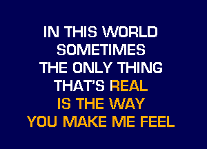 IN THIS WORLD
SOMETIMES
THE ONLY THING
THAT'S REAL
IS THE WAY
YOU MAKE ME FEEL