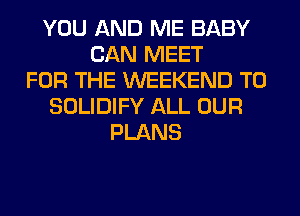 YOU AND ME BABY
CAN MEET
FOR THE WEEKEND T0
SOLIDIFY ALL OUR
PLANS