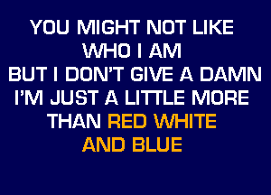 YOU MIGHT NOT LIKE
WHO I AM
BUT I DON'T GIVE A DAMN
I'M JUST A LITTLE MORE
THAN RED WHITE
AND BLUE