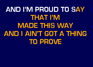 AND I'M PROUD TO SAY
THAT I'M
MADE THIS WAY
AND I AIN'T GOT A THING
T0 PROVE