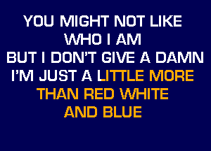 YOU MIGHT NOT LIKE
WHO I AM
BUT I DON'T GIVE A DAMN
I'M JUST A LITTLE MORE
THAN RED WHITE
AND BLUE