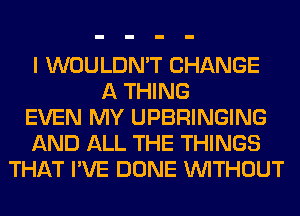 I WOULDN'T CHANGE
A THING
EVEN MY UPBRINGING
AND ALL THE THINGS
THAT I'VE DONE WITHOUT