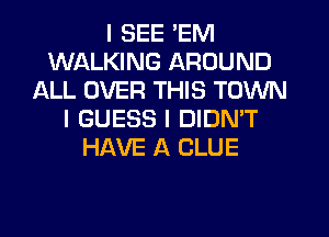 I SEE 'EM
WALKING AROUND
ALL OVER THIS TOWN
I GUESS I DIDN'T
HAVE A CLUE