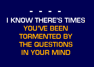 I KNOW THERE'S TIMES
YOU'VE BEEN
TORMENTED BY
THE QUESTIONS
IN YOUR MIND