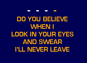 DO YOU BELIEVE
WHEN I
LOOK IN YOUR EYES
AND SWEAR
I'LL NEVER LEAVE