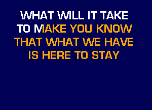 WHAT WILL IT TAKE
TO MAKE YOU KNOW
THAT WHAT WE HAVE

IS HERE TO STAY