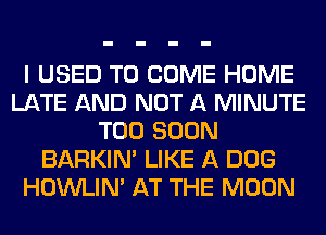 I USED TO COME HOME
LATE AND NOT A MINUTE
TOO SOON
BARKIN' LIKE A DOG
HOWLIM AT THE MOON