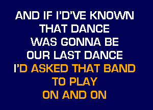 AND IF I'D'VE KNOWN
THAT DANCE
WAS GONNA BE
OUR LAST DANCE
I'D ASKED THAT BAND
TO PLAY
ON AND ON