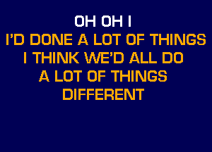 0H OH I
I'D DONE A LOT OF THINGS
I THINK WE'D ALL DO
A LOT OF THINGS
DIFFERENT