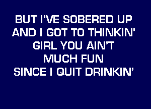 BUT I'VE SOBERED UP
AND I GOT TO THINKIM
GIRL YOU AIN'T
MUCH FUN
SINCE I QUIT DRINKIM