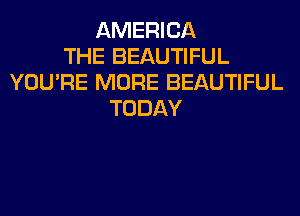 AMERICA
THE BEAUTIFUL
YOU'RE MORE BEAUTIFUL
TODAY