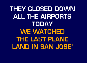 THEY CLOSED DOWN
ALL THE AIRPORTS
TODAY
WE WATCHED
THE LAST PLANE
LAND IN SAN JOSE'