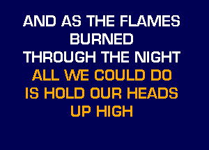 AND 1-33 THE FLAMES
BURNED
THROUGH THE NIGHT
ALL WE COULD DO
IS HOLD OUR HEADS
UP HIGH
