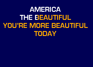 AMERICA
THE BEAUTIFUL
YOU'RE MORE BEAUTIFUL
TODAY