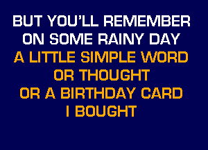 BUT YOU'LL REMEMBER
ON SOME RAINY DAY
A LITTLE SIMPLE WORD
0R THOUGHT
OR A BIRTHDAY CARD
I BOUGHT
