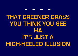 THAT GREENER GRASS
YOU THINK YOU SEE
HA
ITS JUST A
HlGH-HEELED ILLUSION