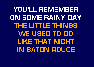 YOU'LL REMEMBER
ON SOME RAINY DAY
THE LITTLE THINGS
WE USED TO DO
LIKE THAT NIGHT
IN BATON ROUGE