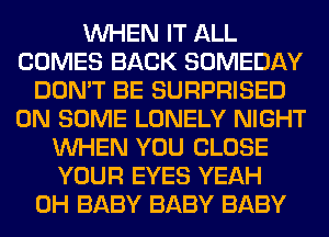 WHEN IT ALL
COMES BACK SOMEDAY
DON'T BE SURPRISED
ON SOME LONELY NIGHT
WHEN YOU CLOSE
YOUR EYES YEAH
0H BABY BABY BABY