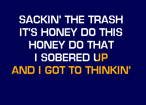 SACKIN' THE TRASH
ITS HONEY DO THIS
HONEY DO THAT
I SOBERED UP
AND I GOT TO THINKIM