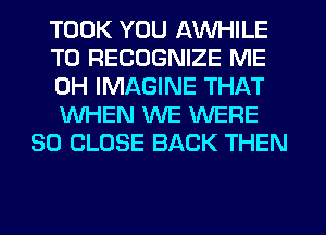 TOOK YOU AW-IILE
T0 RECOGNIZE ME
0H IMAGINE THAT
WHEN WE WERE
SO CLOSE BACK THEN