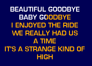 BEAUTIFUL GOODBYE
BABY GOODBYE
I ENJOYED THE RIDE
WE REALLY HAD US
A TIME
ITS A STRANGE KIND OF
HIGH