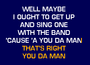 WELL MAYBE
I OUGHT TO GET UP
AND SING ONE
WITH THE BAND
'CAUSE '11 YOU DA MAN
THAT'S RIGHT
YOU DA MAN