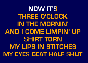NOW ITS
THREE O'CLOCK
IN THE MORNIM
AND I COME LIMPIM UP
SHIRT TURN

MY LIPS IN STITCHES
MY EYES BEAT HALF SHUT