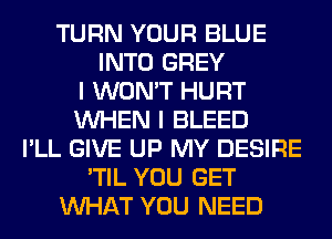 TURN YOUR BLUE
INTO GREY
I WON'T HURT
WHEN I BLEED
I'LL GIVE UP MY DESIRE
'TIL YOU GET
WHAT YOU NEED