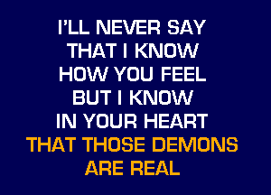 I'LL NEVER SAY
THAT I KNOW
HOW YOU FEEL
BUT I KNOW
IN YOUR HEART
THAT THOSE DEMONS
ARE REAL