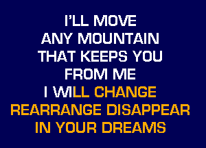 I'LL MOVE
ANY MOUNTAIN
THAT KEEPS YOU
FROM ME
I WILL CHANGE
REARRANGE DISAPPEAR
IN YOUR DREAMS