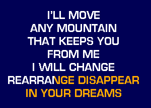 I'LL MOVE
ANY MOUNTAIN
THAT KEEPS YOU
FROM ME
I WILL CHANGE
REARRANGE DISAPPEAR
IN YOUR DREAMS