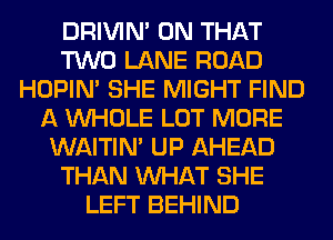 DRIVIM ON THAT
TWO LANE ROAD
HOPIN' SHE MIGHT FIND
A WHOLE LOT MORE
WAITIN' UP AHEAD
THAN WHAT SHE
LEFT BEHIND