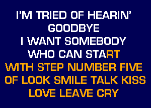 I'M TRIED 0F HEARIN'
GOODBYE
I WANT SOMEBODY
WHO CAN START
WITH STEP NUMBER FIVE
0F LOOK SMILE TALK KISS
LOVE LEAVE CRY