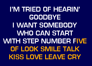I'M TRIED 0F HEARIN'
GOODBYE
I WANT SOMEBODY
WHO CAN START
WITH STEP NUMBER FIVE
0F LOOK SMILE TALK
KISS LOVE LEAVE CRY