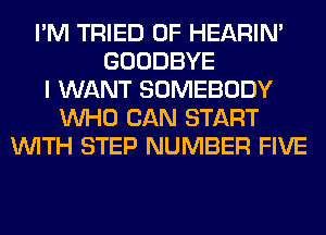 I'M TRIED 0F HEARIN'
GOODBYE
I WANT SOMEBODY
WHO CAN START
WITH STEP NUMBER FIVE