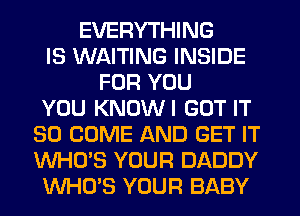 EVERYTHING
IS WAITING INSIDE
FOR YOU
YOU KNOWI GOT IT
SO COME AND GET IT
WHO'S YOUR DADDY
WHO'S YOUR BABY