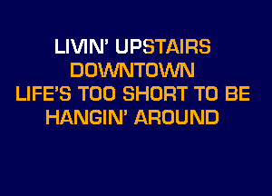 LIVIN' UPSTAIRS
DOWNTOWN
LIFE'S T00 SHORT TO BE
HANGIN' AROUND