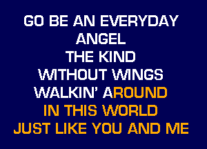GO BE AN EVERYDAY
ANGEL
THE KIND
WITHOUT WINGS
WALKIM AROUND
IN THIS WORLD
JUST LIKE YOU AND ME