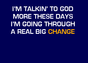 I'M TALKIN' T0 GOD
MORE THESE DAYS
I'M GOING THROUGH
A REAL BIG CHANGE