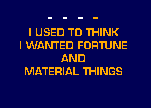I USED TO THINK
I WANTED FORTUNE
AND
MATERIAL THINGS