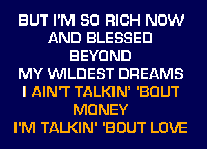 BUT I'M SO RICH NOW
AND BLESSED
BEYOND
MY VVILDEST DREAMS
I AIN'T TALKIN' 'BOUT
MONEY
I'M TALKIN' 'BOUT LOVE