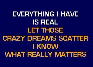 EVERYTHING I HAVE
IS REAL
LET THOSE
CRAZY DREAMS SCATTER
I KNOW
WHAT REALLY MATTERS