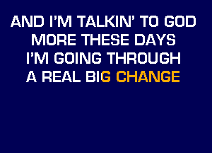 AND I'M TALKIN' T0 GOD
MORE THESE DAYS
I'M GOING THROUGH
A REAL BIG CHANGE