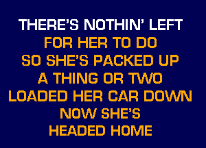 THERE'S NOTHIN' LEFT
FOR HER TO DO

SO SHE'S PACKED UP
A THING OR TWO

LOADED HER CAR DOWN
NOW SHE'S
HEADED HOME