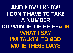 AND NOWI KNOW
I DON'T HAVE TO TAKE
A NUMBER
0R WONDER IF HE HEARS
WHAT I SAY
I'M TALKIN' T0 GOD
MORE THESE DAYS