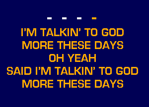 I'M TALKIN' T0 GOD
MORE THESE DAYS
OH YEAH
SAID I'M TALKIN' T0 GOD
MORE THESE DAYS