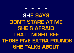 SHE SAYS
DON'T STARE AT ME

SHE'S AFRAID
THAT I MIGHT SEE
THOSE FIVE EXTRA POUNDS
SHE TALKS ABOUT