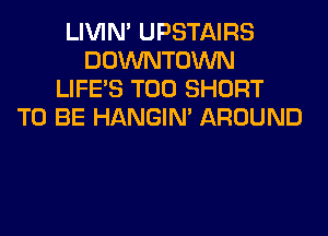 LIVIN' UPSTAIRS
DOWNTOWN
LIFE'S T00 SHORT
TO BE HANGIN' AROUND